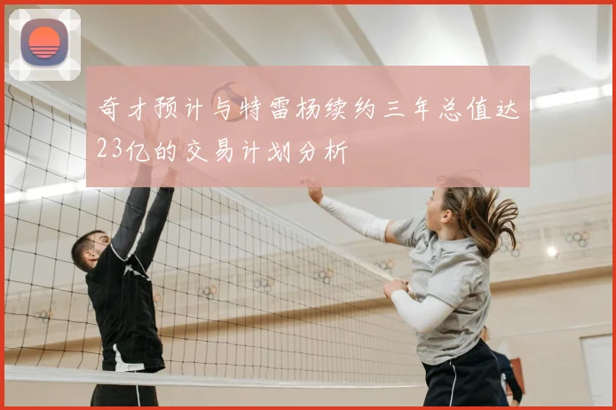 奇才预计与特雷杨续约三年总值达23亿的交易计划分析