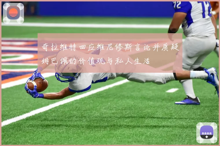 奇拉维特回应维尼修斯言论并质疑姆巴佩的价值观与私人生活