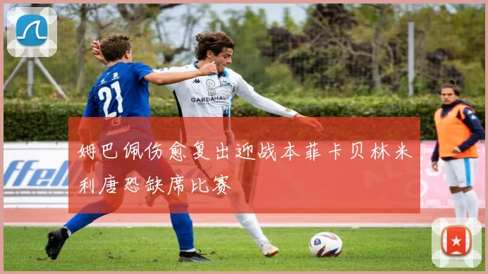 姆巴佩伤愈复出迎战本菲卡贝林米利唐恐缺席比赛