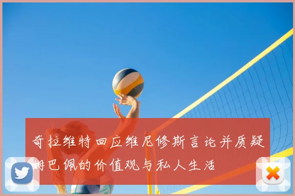 奇拉维特回应维尼修斯言论并质疑姆巴佩的价值观与私人生活