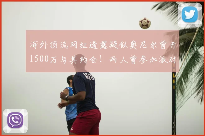 海外顶流网红透露疑似奥尼尔曾开1500万与其约会！两人曾参加派对