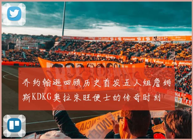 乔约翰逊回顾历史首发五人组詹姆斯KDKG奥拉朱旺便士的传奇时刻