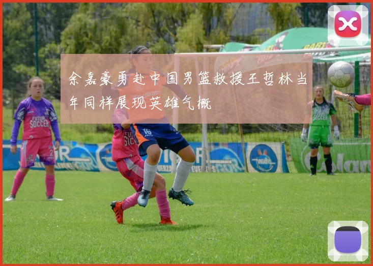 余嘉豪勇赴中国男篮救援王哲林当年同样展现英雄气概