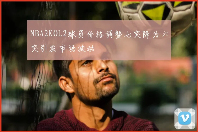 NBA2KOL2球员价格调整七突降为六突引发市场波动