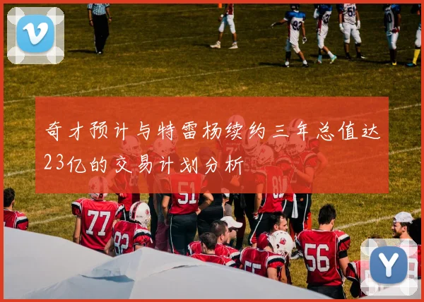奇才预计与特雷杨续约三年总值达23亿的交易计划分析