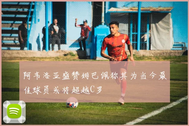 阿韦洛亚盛赞姆巴佩称其为当今最佳球员或将超越C罗