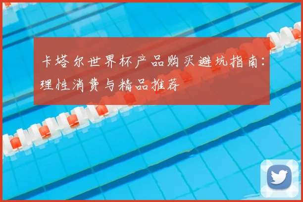 卡塔尔世界杯产品购买避坑指南:理性消费与精品推荐