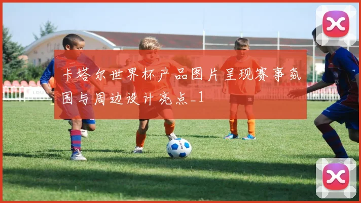 卡塔尔世界杯产品图片呈现赛事氛围与周边设计亮点_1