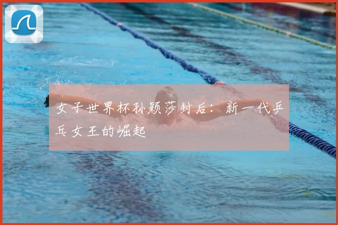 女子世界杯孙颖莎封后：新一代乒乓女王的崛起