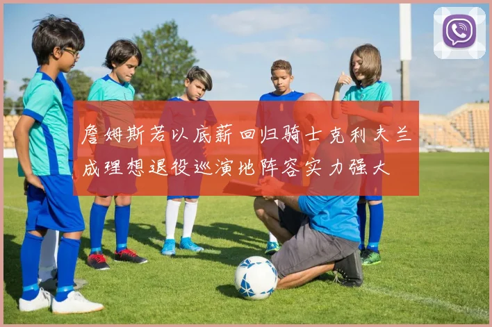 詹姆斯若以底薪回归骑士克利夫兰成理想退役巡演地阵容实力强大