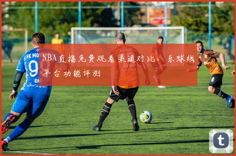 NBA直播免费观看渠道对比，乐球线平台功能评测