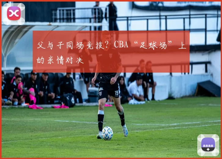 父与子同场竞技？CBA“足球场”上的亲情对决