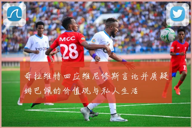 奇拉维特回应维尼修斯言论并质疑姆巴佩的价值观与私人生活