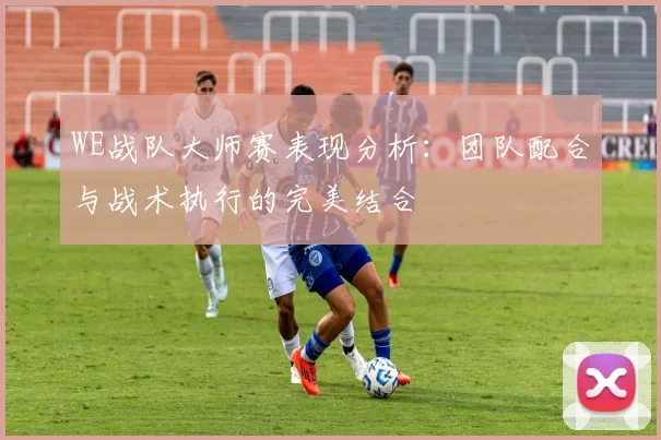 WE战队大师赛表现分析：团队配合与战术执行的完美结合