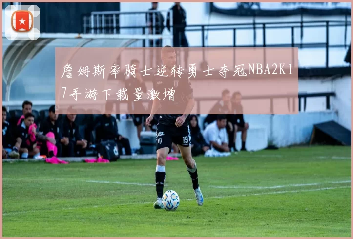 詹姆斯率骑士逆转勇士夺冠NBA2K17手游下载量激增
