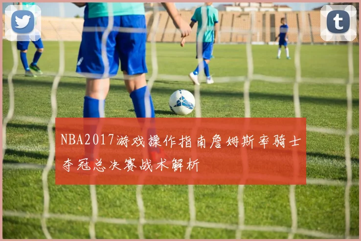 NBA2017游戏操作指南詹姆斯率骑士夺冠总决赛战术解析