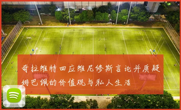 奇拉维特回应维尼修斯言论并质疑姆巴佩的价值观与私人生活
