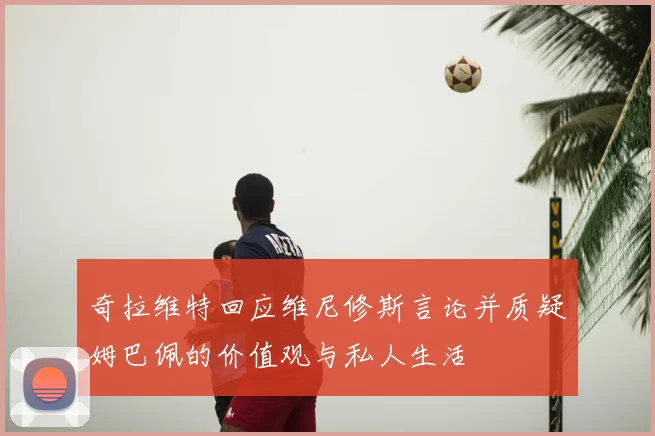 奇拉维特回应维尼修斯言论并质疑姆巴佩的价值观与私人生活