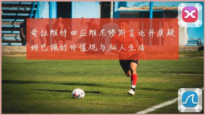 奇拉维特回应维尼修斯言论并质疑姆巴佩的价值观与私人生活
