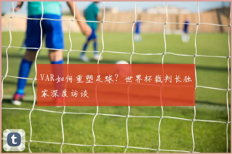 VAR如何重塑足球？世界杯裁判长独家深度访谈