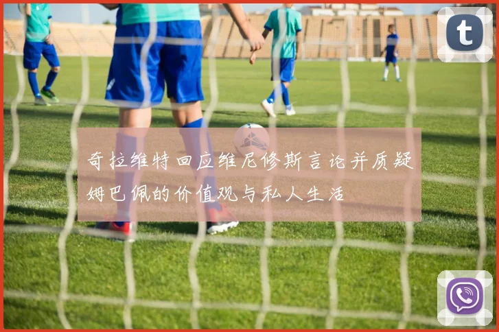 奇拉维特回应维尼修斯言论并质疑姆巴佩的价值观与私人生活