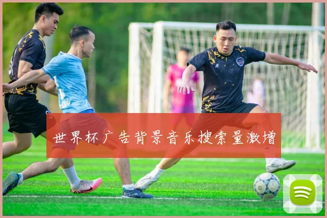 世界杯广告背景音乐搜索量激增
