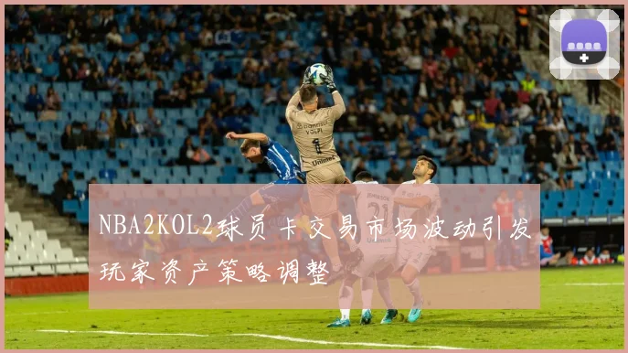NBA2KOL2球员卡交易市场波动引发玩家资产策略调整