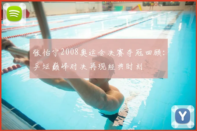 张怡宁2008奥运会决赛夺冠回顾：乒坛巅峰对决再现经典时刻