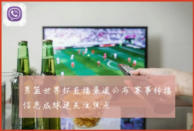 男篮世界杯直播渠道公布 赛事转播信息成球迷关注焦点