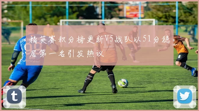精英赛积分榜更新V5战队以51分稳居第一名引发热议