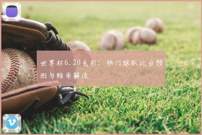 世界杯6.20竞彩：热门球队比分预测与赔率解读