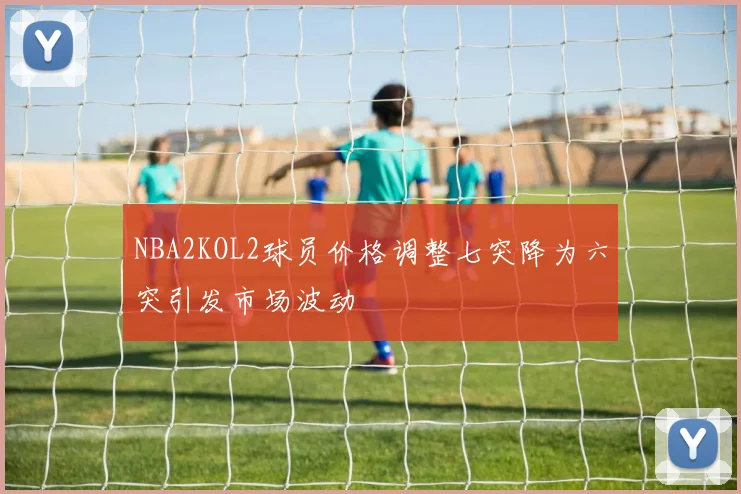 NBA2KOL2球员价格调整七突降为六突引发市场波动