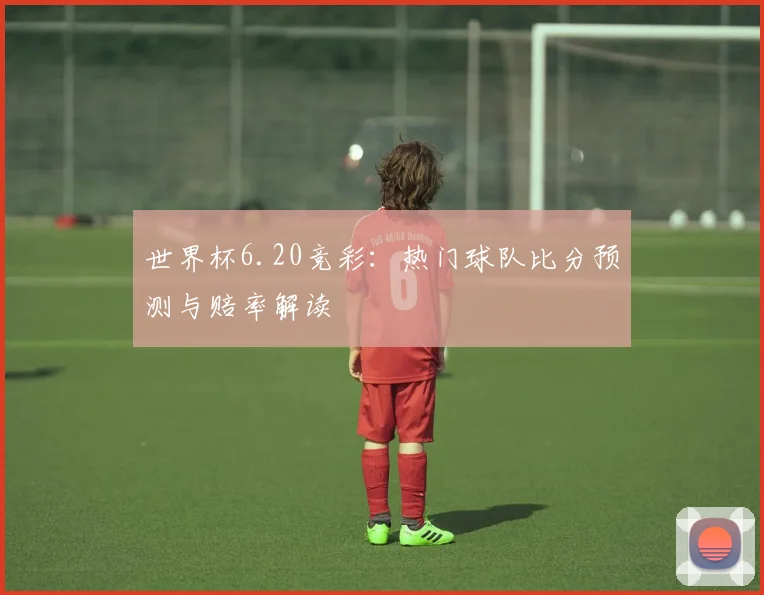世界杯6.20竞彩：热门球队比分预测与赔率解读