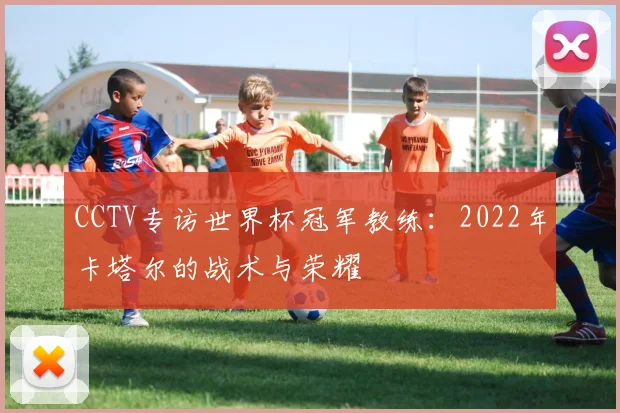 CCTV专访世界杯冠军教练：2022年卡塔尔的战术与荣耀