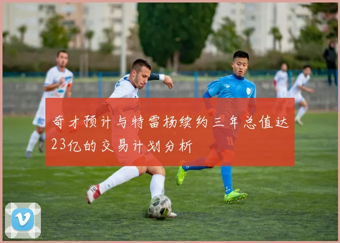 奇才预计与特雷杨续约三年总值达23亿的交易计划分析