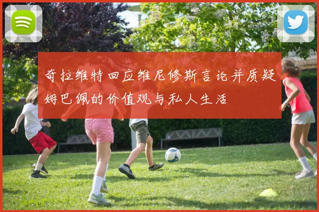 奇拉维特回应维尼修斯言论并质疑姆巴佩的价值观与私人生活