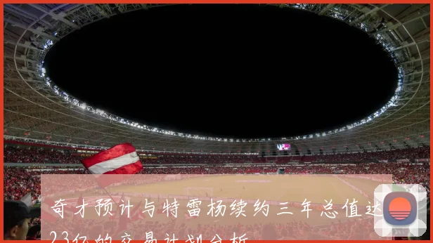 奇才预计与特雷杨续约三年总值达23亿的交易计划分析