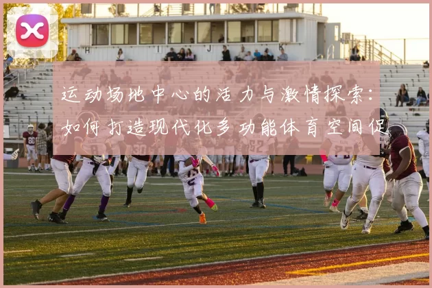 运动场地中心的活力与激情探索：如何打造现代化多功能体育空间促进全民健身
