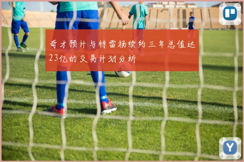 奇才预计与特雷杨续约三年总值达23亿的交易计划分析