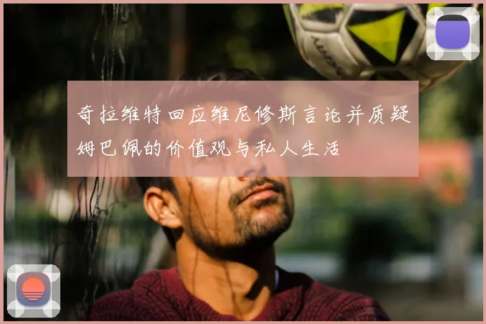 奇拉维特回应维尼修斯言论并质疑姆巴佩的价值观与私人生活