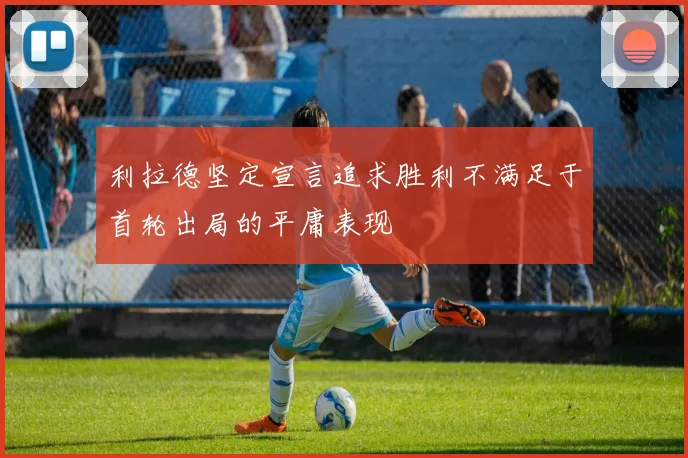 利拉德坚定宣言追求胜利不满足于首轮出局的平庸表现