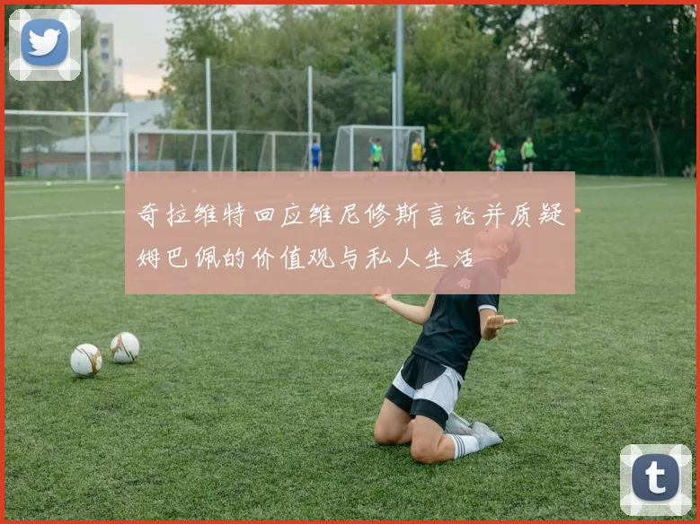 奇拉维特回应维尼修斯言论并质疑姆巴佩的价值观与私人生活