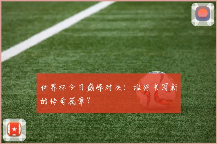 世界杯今日巅峰对决：谁将书写新的传奇篇章？