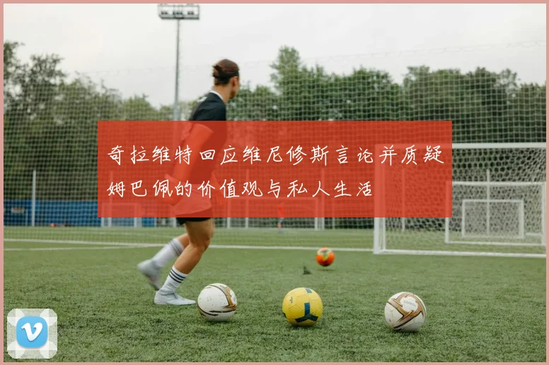 奇拉维特回应维尼修斯言论并质疑姆巴佩的价值观与私人生活
