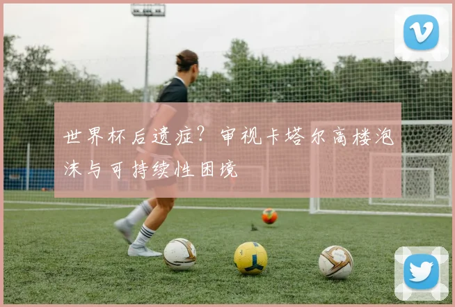 世界杯后遗症？审视卡塔尔高楼泡沫与可持续性困境