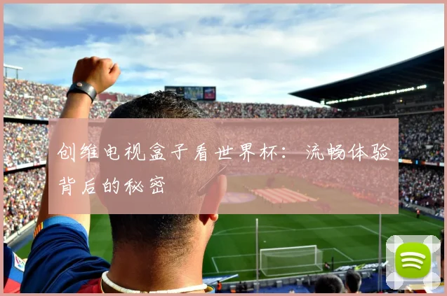 创维电视盒子看世界杯：流畅体验背后的秘密