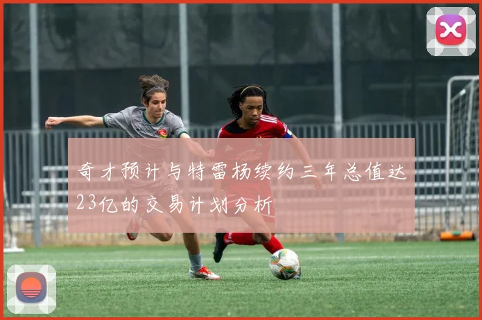 奇才预计与特雷杨续约三年总值达23亿的交易计划分析