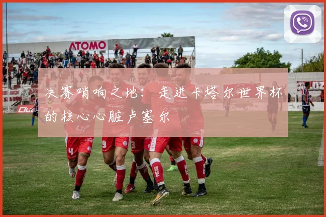 决赛哨响之地：走进卡塔尔世界杯的核心心脏卢塞尔