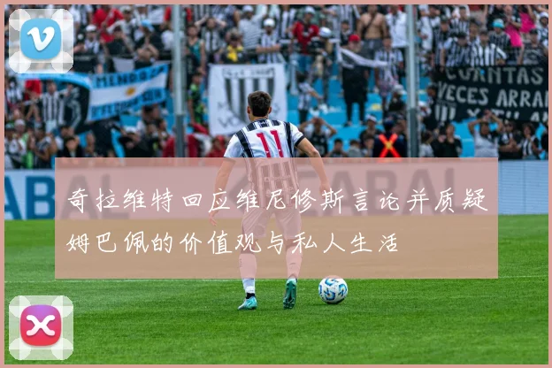 奇拉维特回应维尼修斯言论并质疑姆巴佩的价值观与私人生活