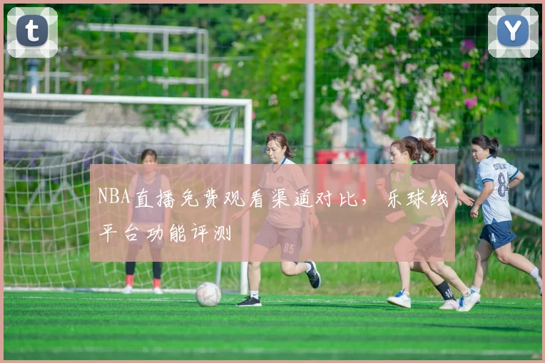 NBA直播免费观看渠道对比，乐球线平台功能评测